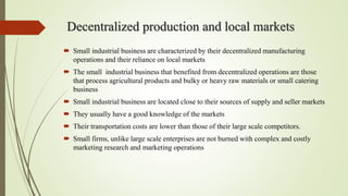 Decentralized production and local markets
 Small industrial business are characterized by their decentralized manufacturing
operations and their reliance on local markets
 The small industrial business that benefited from decentralized operations are those
that process agricultural products and bulky or heavy raw materials or small catering
business
 Small industrial business are located close to their sources of supply and seller markets
 They usually have a good knowledge of the markets
 Their transportation costs are lower than those of their large scale competitors.
 Small firms, unlike large scale enterprises are not burned with complex and costly
marketing research and marketing operations
 
