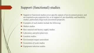 Support (functional) studies
 Support or functional studies cover specific aspects of an investment project, and
are required as pre-requisites for, or in support of, pre-feasibility and feasibility
studies, particularly large-scale investment proposals.
 Examples of such studies include the following:
 Market studies
 Raw material and factory supply studies
 Laboratory and pilot-plant tests
 Location studies
 Environment impact assessment
 Economies-of-scale studies
 Equipment selection studies
 