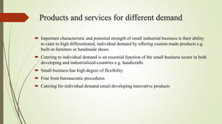 Products and services for different demand
 Important characteristic and potential strength of small industrial business is their ability
to cater to high differentiated, individual demand by offering custom made products e.g.
built-in furniture or handmade shoes.
 Catering to individual demand is an essential function of the small business sector in both
developing and industrialized countries e.g. handicrafts
 Small business has high degree of flexibility
 Free from bureaucratic procedures
 Catering for individual demand entail developing innovative products
 