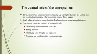The central role of the entrepreneur
 The most important function of entrepreneurship are bearing the business risk (capital risk)
and coordinating (managing ) the business i.e. making things happen
 Small industrial business remain dominated by labour intensive and personal elements
 Entrepreneur comprises a number of managerial tasks:
 Determining the main business objectives
 Setting priorities
 Identifying basic strengths and weakness
 Procuring and coordinating the required resources
 
