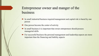 Entrepreneur owner and manger of the
business
 In small industrial business required management and capital risk is bared by one
person
 One person become the center of activity
 In small business it is important that owner entrepreneur should possess
managerial skills
 For successful business the personal management and leadership aspects are more
important than the financing and liability aspects
 