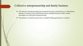 Collective entrepreneurship and family business
 The sharing of entrepreneurship and managerial functions, particularly in so called family
business is common in the small business sector probably because it offers various
advantages over individual entrepreneurship
 The partners in a family business have no legally binding agreements or contracts
 