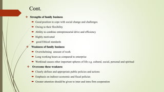 Cont.
 Strengths of family business
 Good position to cope with social change and challenges
 Owing to their flexibility
 Ability to combine entrepreneurial drive and efficiency
 Highly motivated
 good Ethical standards
 Weakness of family business
 Overwhelming amount of work
 Long working hours as compared to enterprise
 Workload causes other important spheres of life e.g. cultural, social, personal and spiritual
 Overcome these weakness
 Clearly defines and appropriate public policies and actions
 Emphasis on indirect economic and fiscal policies
 Greater attention should be given to inter and intra firm cooperation
 