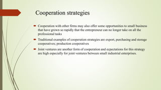 Cooperation strategies
 Cooperation with other firms may also offer some opportunities to small business
that have grown so rapidly that the entrepreneur can no longer take on all the
professional tasks
 Traditional examples of cooperation strategies are export, purchasing and storage
cooperatives; production cooperatives
 Joint ventures are another form of cooperation and ecpectations for this strategy
are high especially for joint ventures between small industrial enterprises.
 