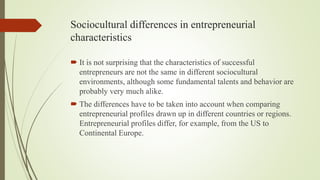 Sociocultural differences in entrepreneurial
characteristics
 It is not surprising that the characteristics of successful
entrepreneurs are not the same in different sociocultural
environments, although some fundamental talents and behavior are
probably very much alike.
 The differences have to be taken into account when comparing
entrepreneurial profiles drawn up in different countries or regions.
Entrepreneurial profiles differ, for example, from the US to
Continental Europe.
 