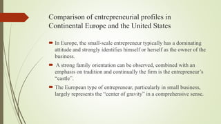 Comparison of entrepreneurial profiles in
Continental Europe and the United States
 In Europe, the small-scale entrepreneur typically has a dominating
attitude and strongly identifies himself or herself as the owner of the
business.
 A strong family orientation can be observed, combined with an
emphasis on tradition and continually the firm is the entrepreneur’s
“castle”.
 The European type of entrepreneur, particularly in small business,
largely represents the “center of gravity” in a comprehensive sense.
 