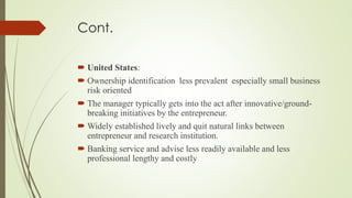 Cont.
 United States:
 Ownership identification less prevalent especially small business
risk oriented
 The manager typically gets into the act after innovative/ground-
breaking initiatives by the entrepreneur.
 Widely established lively and quit natural links between
entrepreneur and research institution.
 Banking service and advise less readily available and less
professional lengthy and costly
 