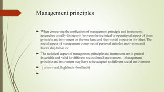 Management principles
 When comparing the application of management principle and instruments
researches usually distinguish between the technical or operational aspect of these
principle and instrument on the one hand and their social aspect on the other. The
social aspect of management comprises of personal attitudes motivation and
leader ship behavior.
 The technical aspect of management principle and instrument are in general
invariable and valid for different sociocultural environment. Management
principle and instrument may have to be adapted to different social environment
 ( urban-rural, highlands –lowlands)

 