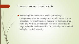 Human resource requirements
Assessing human resource needs, particularly
entreprenencurian or management requirements is very
important for small business because for them qualified
staff and workers are the main resources in contrast to
large industrial business which are typically characterized
by higher capital intensity.
 