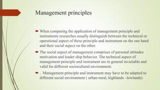 Management principles
 When comparing the application of management principle and
instruments researches usually distinguish between the technical or
operational aspect of these principle and instrument on the one hand
and their social aspect on the other.
 The social aspect of management comprises of personal attitudes
motivation and leader ship behavior. The technical aspect of
management principle and instrument are in general invariable and
valid for different sociocultural environment.
 . Management principle and instrument may have to be adapted to
different social environment ( urban-rural, highlands –lowlands)
 