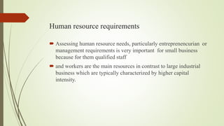 Human resource requirements
 Assessing human resource needs, particularly entreprenencurian or
management requirements is very important for small business
because for them qualified staff
 and workers are the main resources in contrast to large industrial
business which are typically characterized by higher capital
intensity.
 