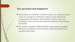 Key personal and manpower
 The problem of availability of skilled workers can usually be solved
in time for example by making the subsector more attractive to
young people after primary and secondary school to assess the
availability of key personal and manpower population forecast data
are needed
 The statistics should be differentiated by region and by age group.
Short term availability in most countries can be determined from
unemployment statics.
 