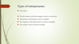 Types of entrepreneurs
 Four types:
 The all rounder with both strengths creative or executive
 The pioneer with dynamic creative strengths
 The organizer with administrative executive strengths
 The routinier with no special strenghts
 