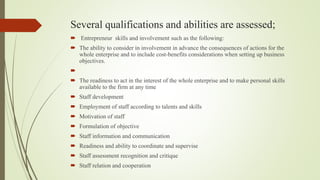 Several qualifications and abilities are assessed;
 Entrepreneur skills and involvement such as the following:
 The ability to consider in involvement in advance the consequences of actions for the
whole enterprise and to include cost-benefits considerations when setting up business
objectives.

 The readiness to act in the interest of the whole enterprise and to make personal skills
available to the firm at any time
 Staff development
 Employment of staff according to talents and skills
 Motivation of staff
 Formulation of objective
 Staff information and communication
 Readiness and ability to coordinate and supervise
 Staff assessment recognition and critique
 Staff relation and cooperation
 