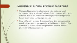 Assessment of personal profession background
 When used in relation to subsector analysis,, on the personal
background and general qualifications of entrepreneurs, will provide
statistical data on the correlation between professional experience,
family involvement and business success.
 Once sufficiently accurate data are available from a representative
sample, the use of this questionnaire will add to the reliability of the
evaluation of an individual’s entrepreneurial potential and the
probability of business success.
 