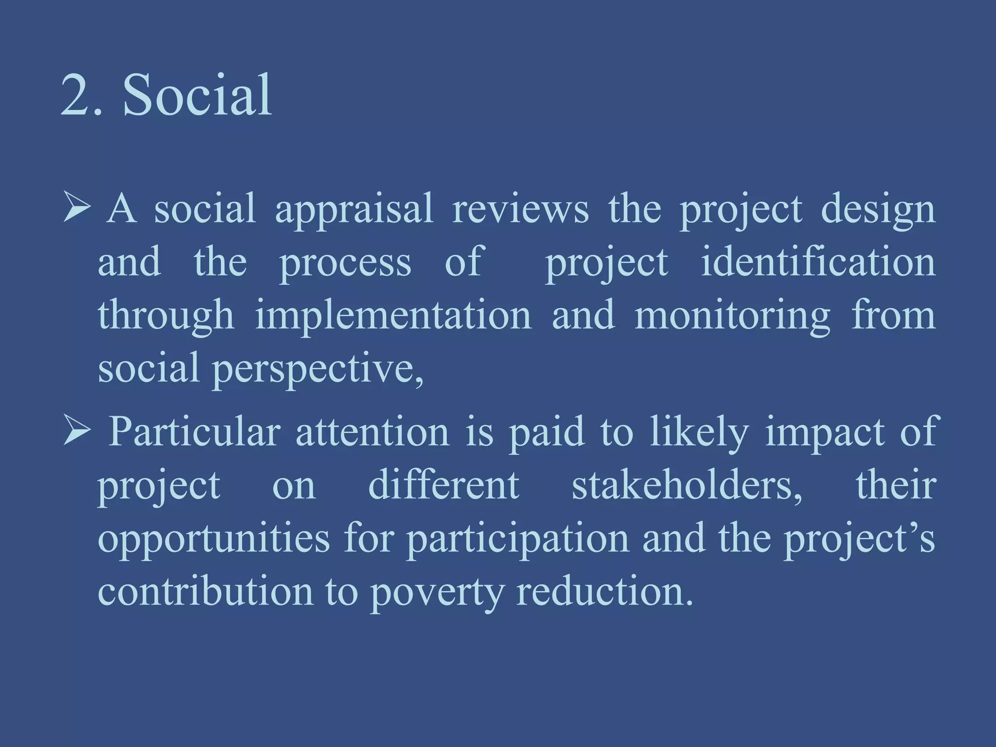 2. Social
 A social appraisal reviews the project design
and the process of project identification
through implementation and monitoring from
social perspective,
 Particular attention is paid to likely impact of
project on different stakeholders, their
opportunities for participation and the project’s
contribution to poverty reduction.
 