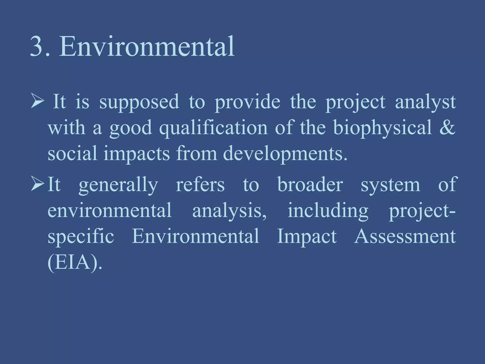 3. Environmental
 It is supposed to provide the project analyst
with a good qualification of the biophysical &
social impacts from developments.
It generally refers to broader system of
environmental analysis, including project-
specific Environmental Impact Assessment
(EIA).
 