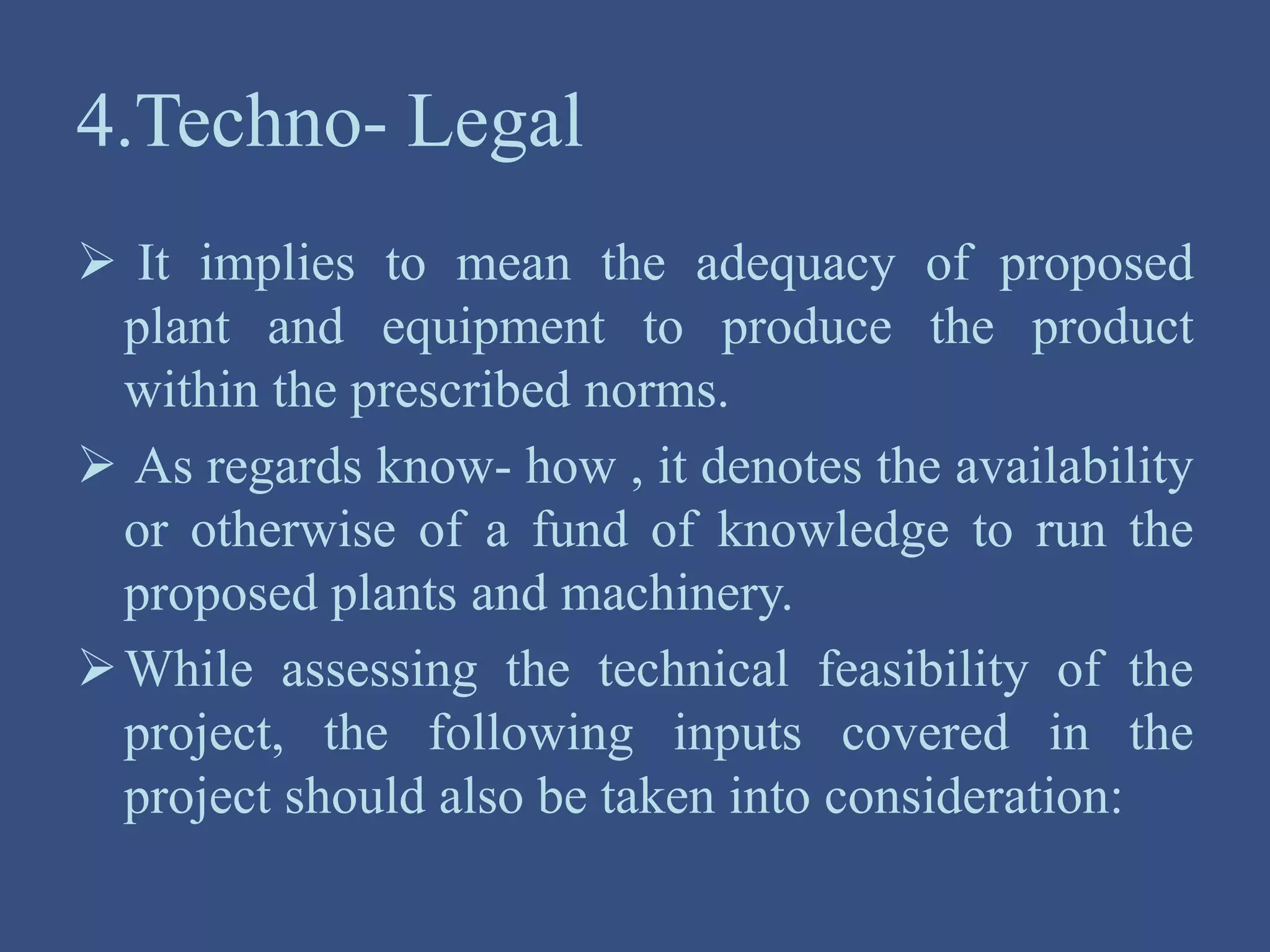 4.Techno- Legal
 It implies to mean the adequacy of proposed
plant and equipment to produce the product
within the prescribed norms.
 As regards know- how , it denotes the availability
or otherwise of a fund of knowledge to run the
proposed plants and machinery.
While assessing the technical feasibility of the
project, the following inputs covered in the
project should also be taken into consideration:
 