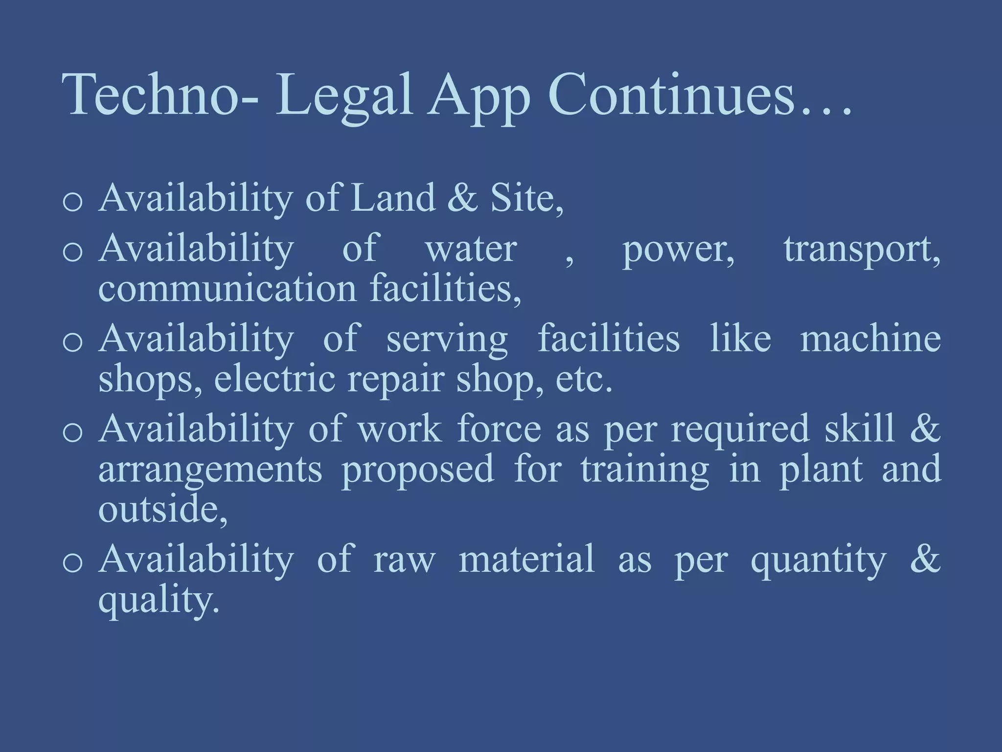 Techno- Legal App Continues…
o Availability of Land & Site,
o Availability of water , power, transport,
communication facilities,
o Availability of serving facilities like machine
shops, electric repair shop, etc.
o Availability of work force as per required skill &
arrangements proposed for training in plant and
outside,
o Availability of raw material as per quantity &
quality.
 