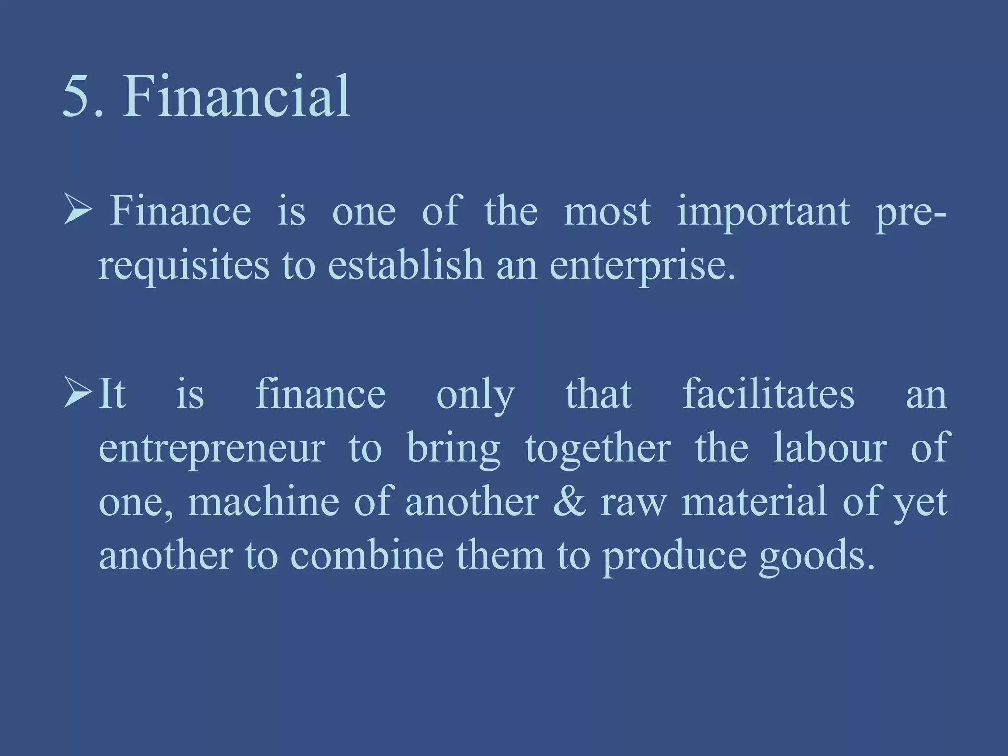 5. Financial
 Finance is one of the most important pre-
requisites to establish an enterprise.
It is finance only that facilitates an
entrepreneur to bring together the labour of
one, machine of another & raw material of yet
another to combine them to produce goods.
 