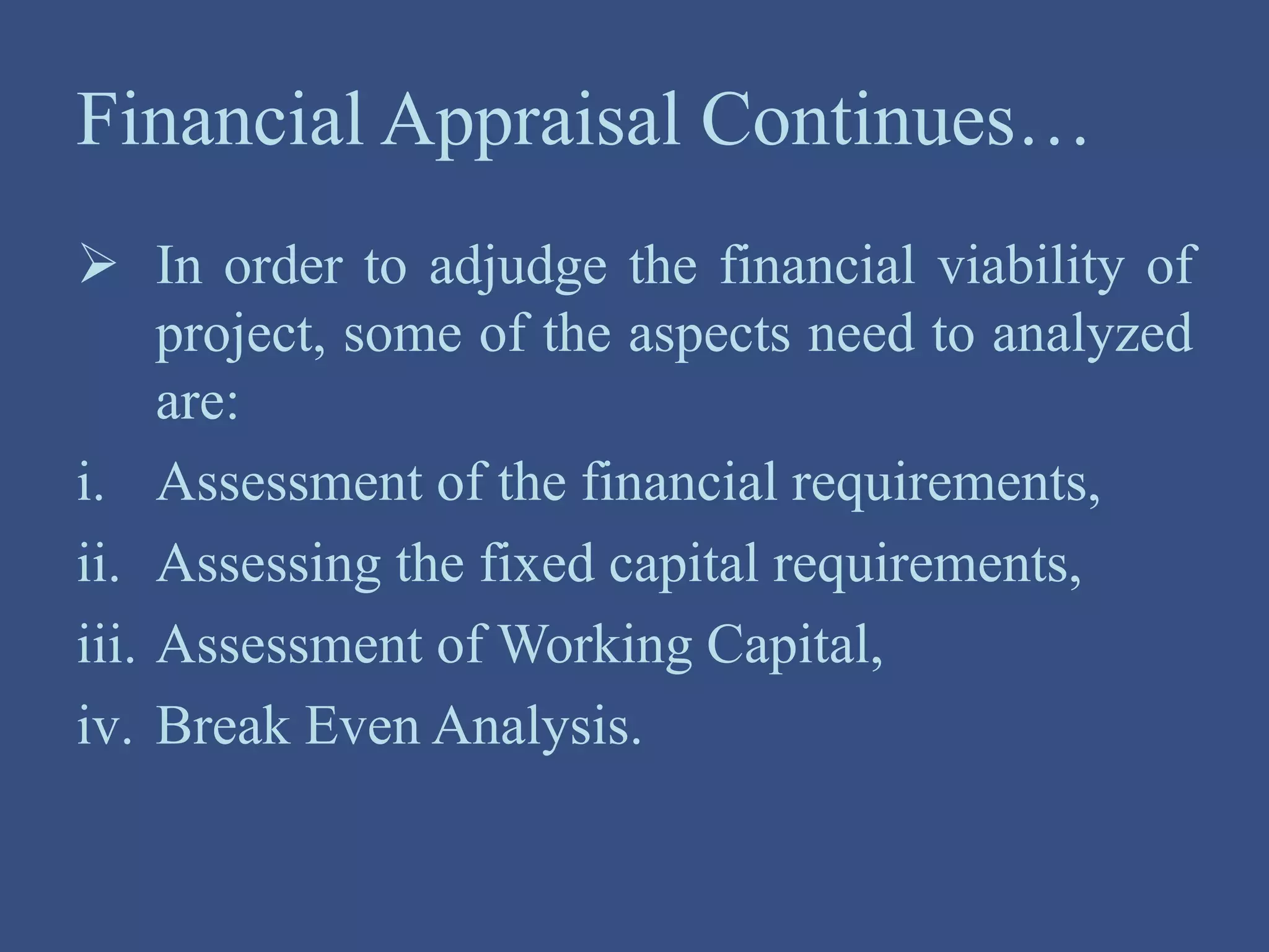 Financial Appraisal Continues…
 In order to adjudge the financial viability of
project, some of the aspects need to analyzed
are:
i. Assessment of the financial requirements,
ii. Assessing the fixed capital requirements,
iii. Assessment of Working Capital,
iv. Break Even Analysis.
 