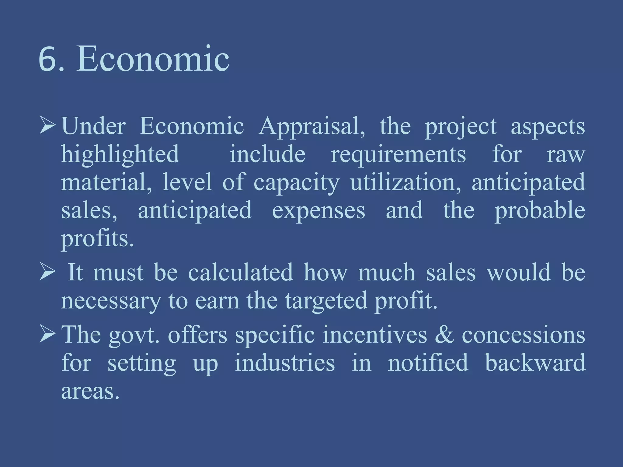 6. Economic
Under Economic Appraisal, the project aspects
highlighted include requirements for raw
material, level of capacity utilization, anticipated
sales, anticipated expenses and the probable
profits.
 It must be calculated how much sales would be
necessary to earn the targeted profit.
The govt. offers specific incentives & concessions
for setting up industries in notified backward
areas.
 
