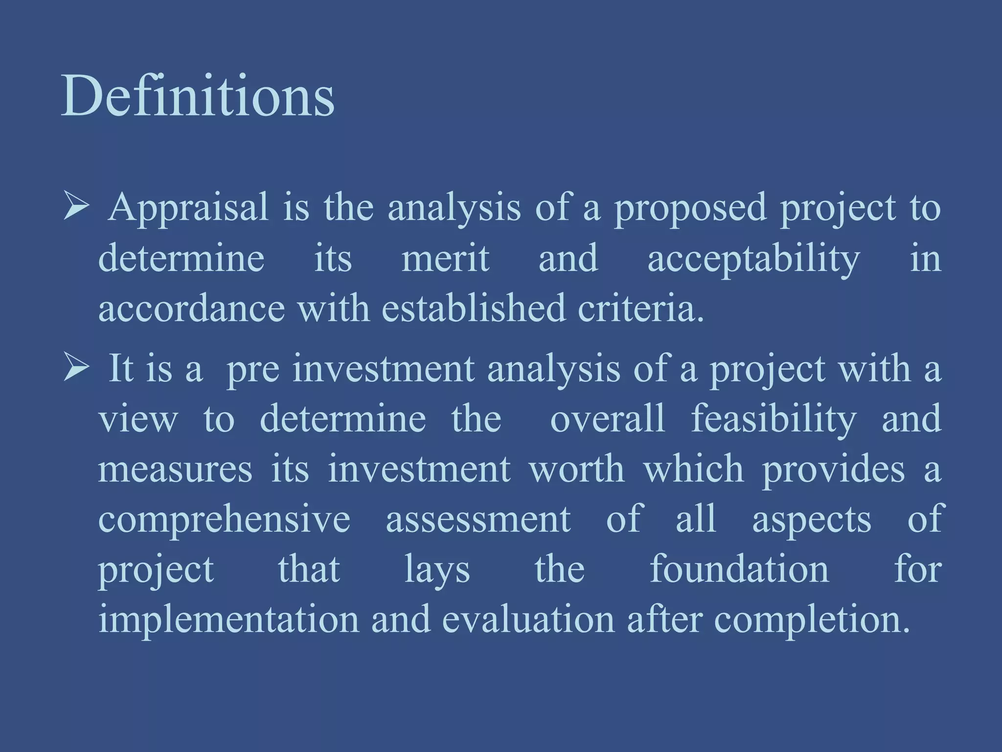 Definitions
 Appraisal is the analysis of a proposed project to
determine its merit and acceptability in
accordance with established criteria.
 It is a pre investment analysis of a project with a
view to determine the overall feasibility and
measures its investment worth which provides a
comprehensive assessment of all aspects of
project that lays the foundation for
implementation and evaluation after completion.
 