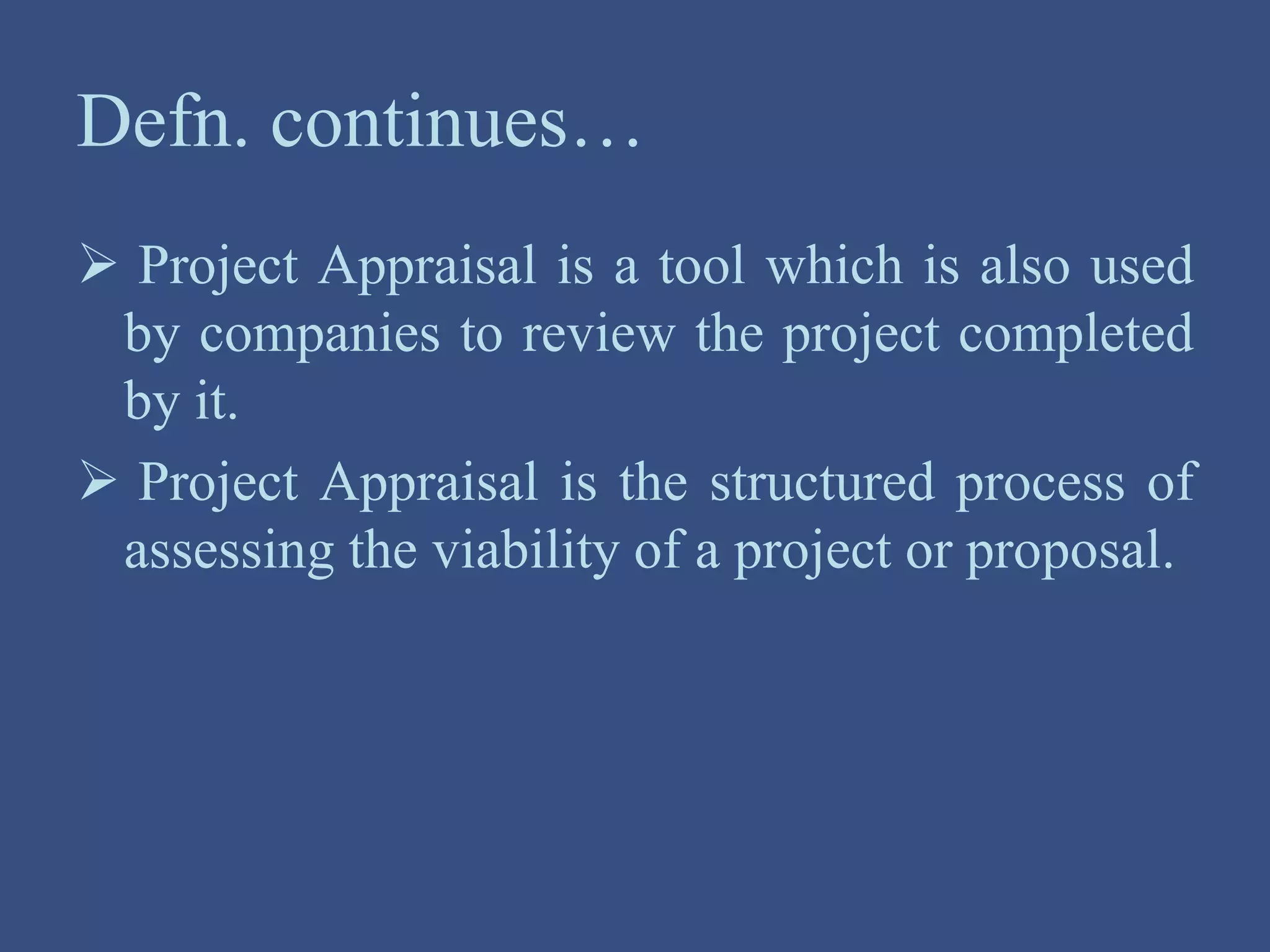 Defn. continues…
 Project Appraisal is a tool which is also used
by companies to review the project completed
by it.
 Project Appraisal is the structured process of
assessing the viability of a project or proposal.
 