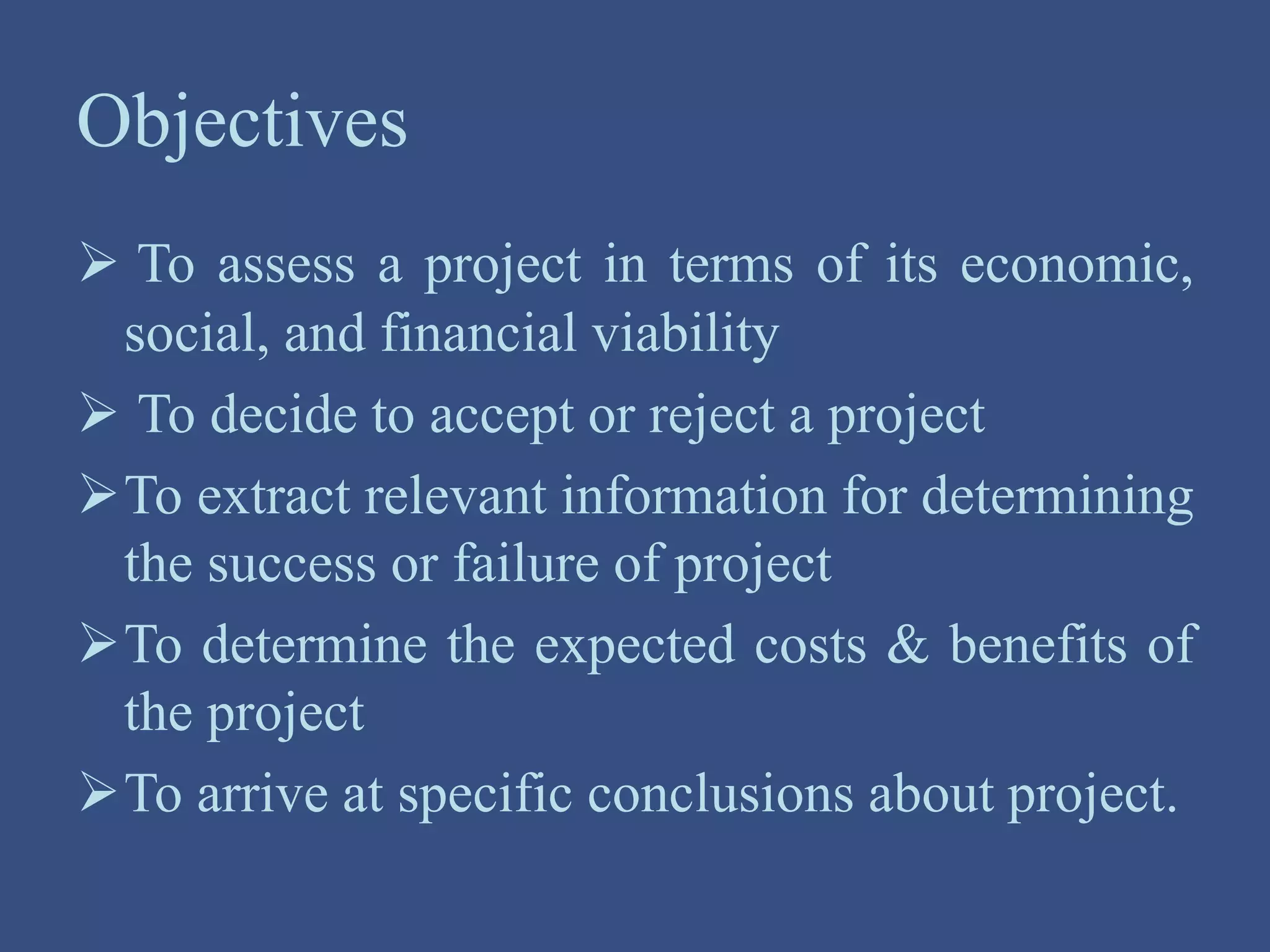 Objectives
 To assess a project in terms of its economic,
social, and financial viability
 To decide to accept or reject a project
To extract relevant information for determining
the success or failure of project
To determine the expected costs & benefits of
the project
To arrive at specific conclusions about project.
 