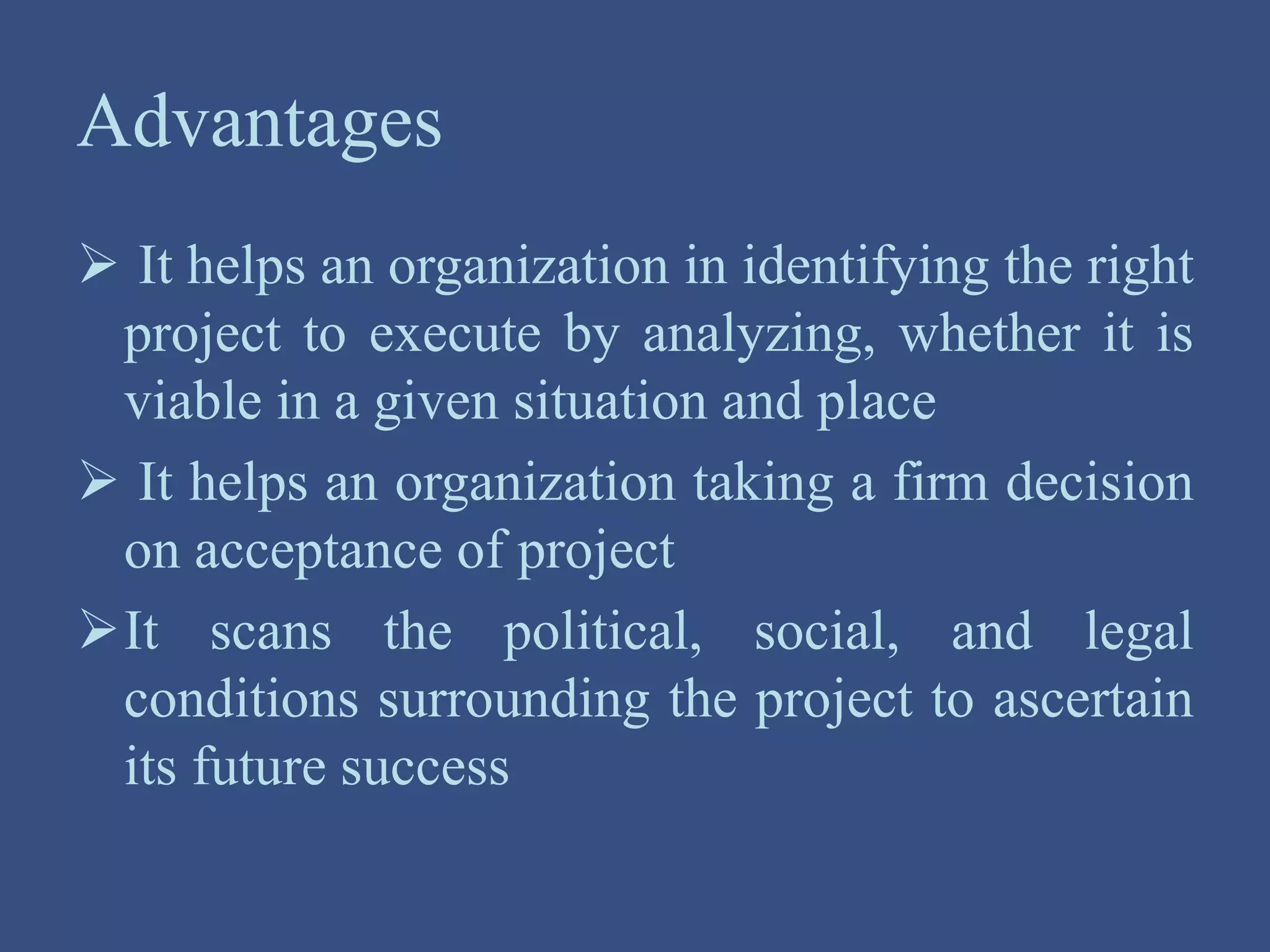 Advantages
 It helps an organization in identifying the right
project to execute by analyzing, whether it is
viable in a given situation and place
 It helps an organization taking a firm decision
on acceptance of project
It scans the political, social, and legal
conditions surrounding the project to ascertain
its future success
 
