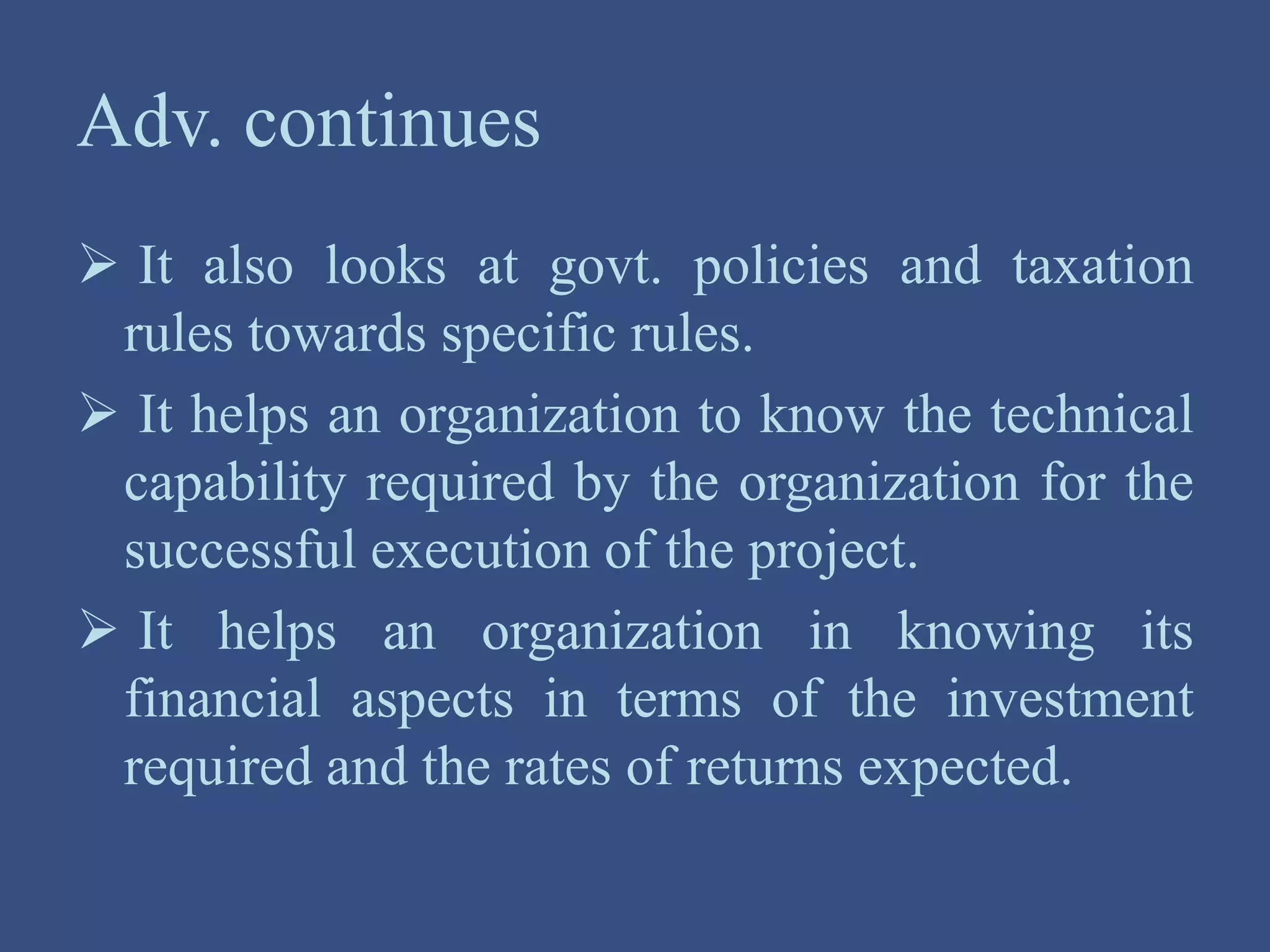 Adv. continues
 It also looks at govt. policies and taxation
rules towards specific rules.
 It helps an organization to know the technical
capability required by the organization for the
successful execution of the project.
 It helps an organization in knowing its
financial aspects in terms of the investment
required and the rates of returns expected.
 