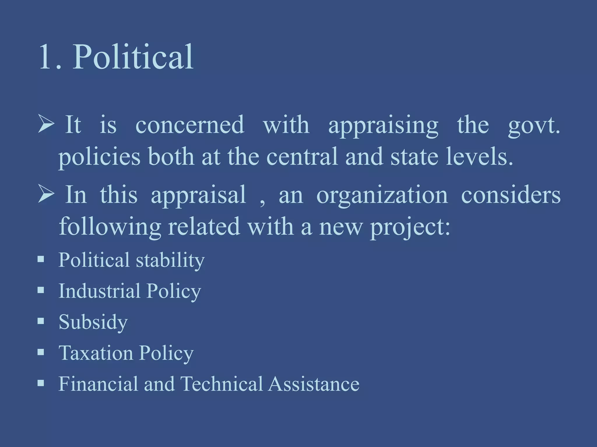 1. Political
 It is concerned with appraising the govt.
policies both at the central and state levels.
 In this appraisal , an organization considers
following related with a new project:
 Political stability
 Industrial Policy
 Subsidy
 Taxation Policy
 Financial and Technical Assistance
 