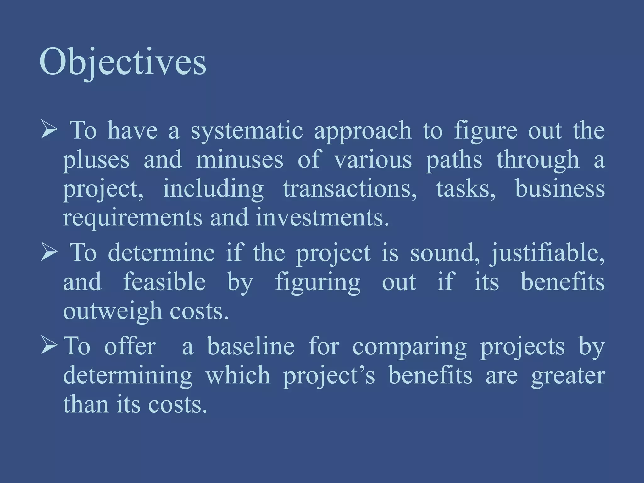 Objectives
 To have a systematic approach to figure out the
pluses and minuses of various paths through a
project, including transactions, tasks, business
requirements and investments.
 To determine if the project is sound, justifiable,
and feasible by figuring out if its benefits
outweigh costs.
To offer a baseline for comparing projects by
determining which project’s benefits are greater
than its costs.
 