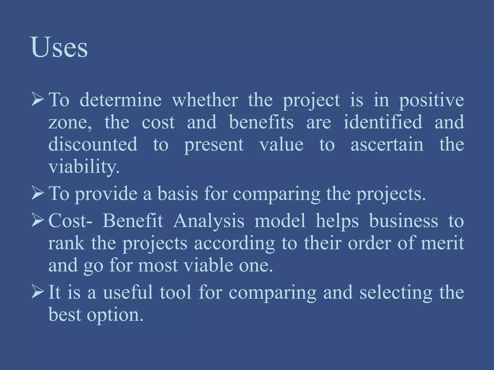 Uses
To determine whether the project is in positive
zone, the cost and benefits are identified and
discounted to present value to ascertain the
viability.
To provide a basis for comparing the projects.
Cost- Benefit Analysis model helps business to
rank the projects according to their order of merit
and go for most viable one.
It is a useful tool for comparing and selecting the
best option.
 