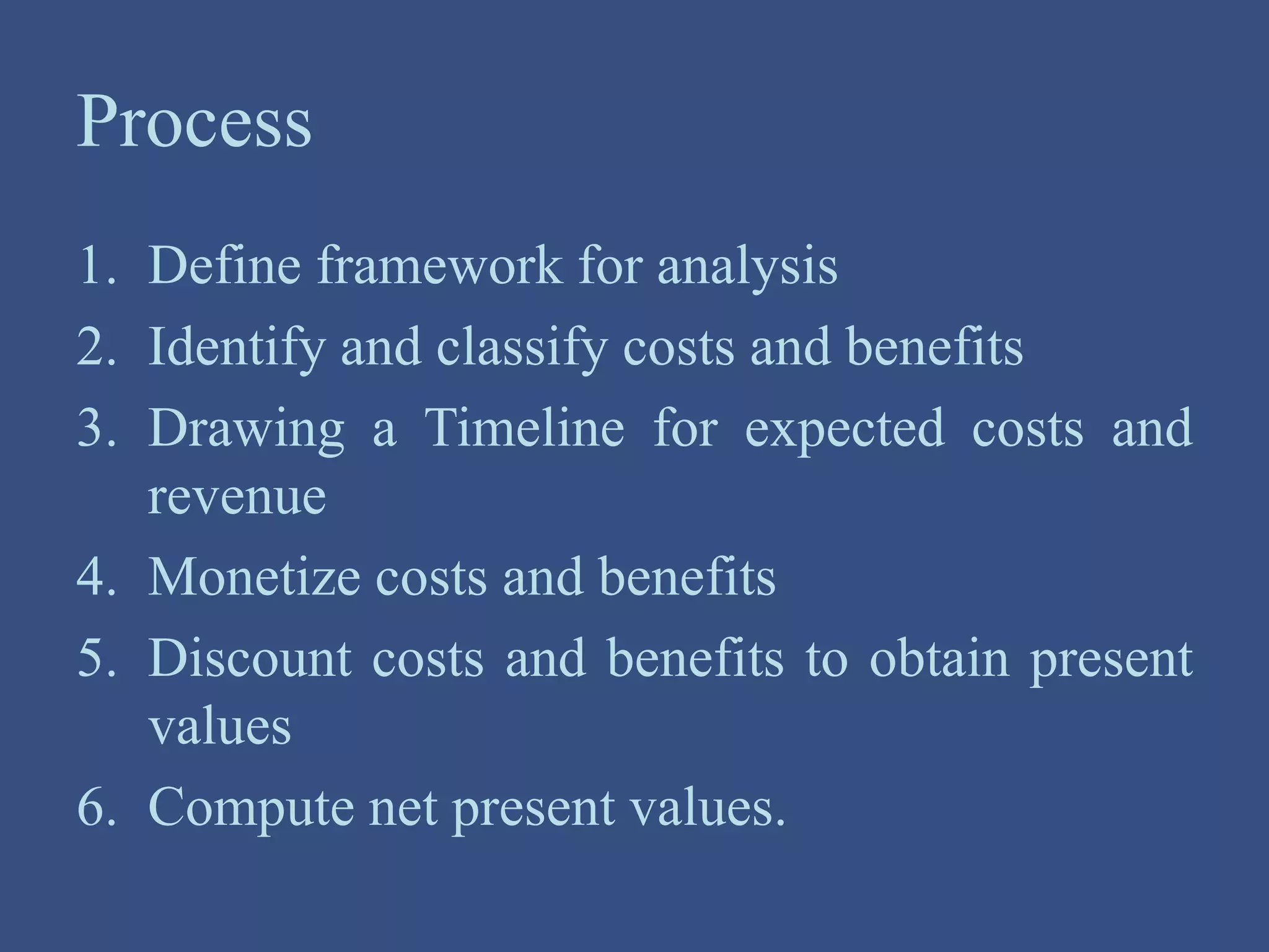 Process
1. Define framework for analysis
2. Identify and classify costs and benefits
3. Drawing a Timeline for expected costs and
revenue
4. Monetize costs and benefits
5. Discount costs and benefits to obtain present
values
6. Compute net present values.
 