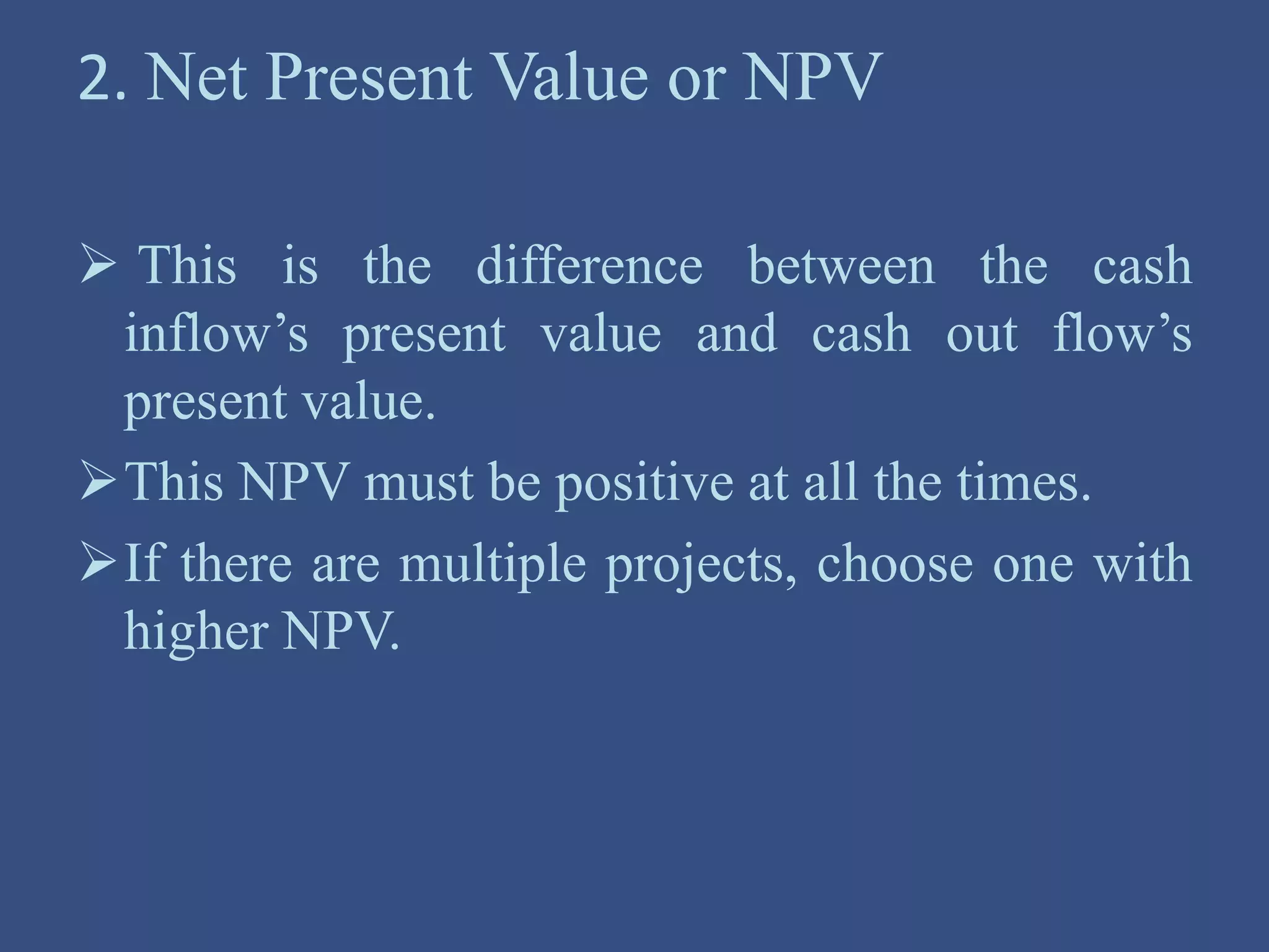 2. Net Present Value or NPV
 This is the difference between the cash
inflow’s present value and cash out flow’s
present value.
This NPV must be positive at all the times.
If there are multiple projects, choose one with
higher NPV.
 