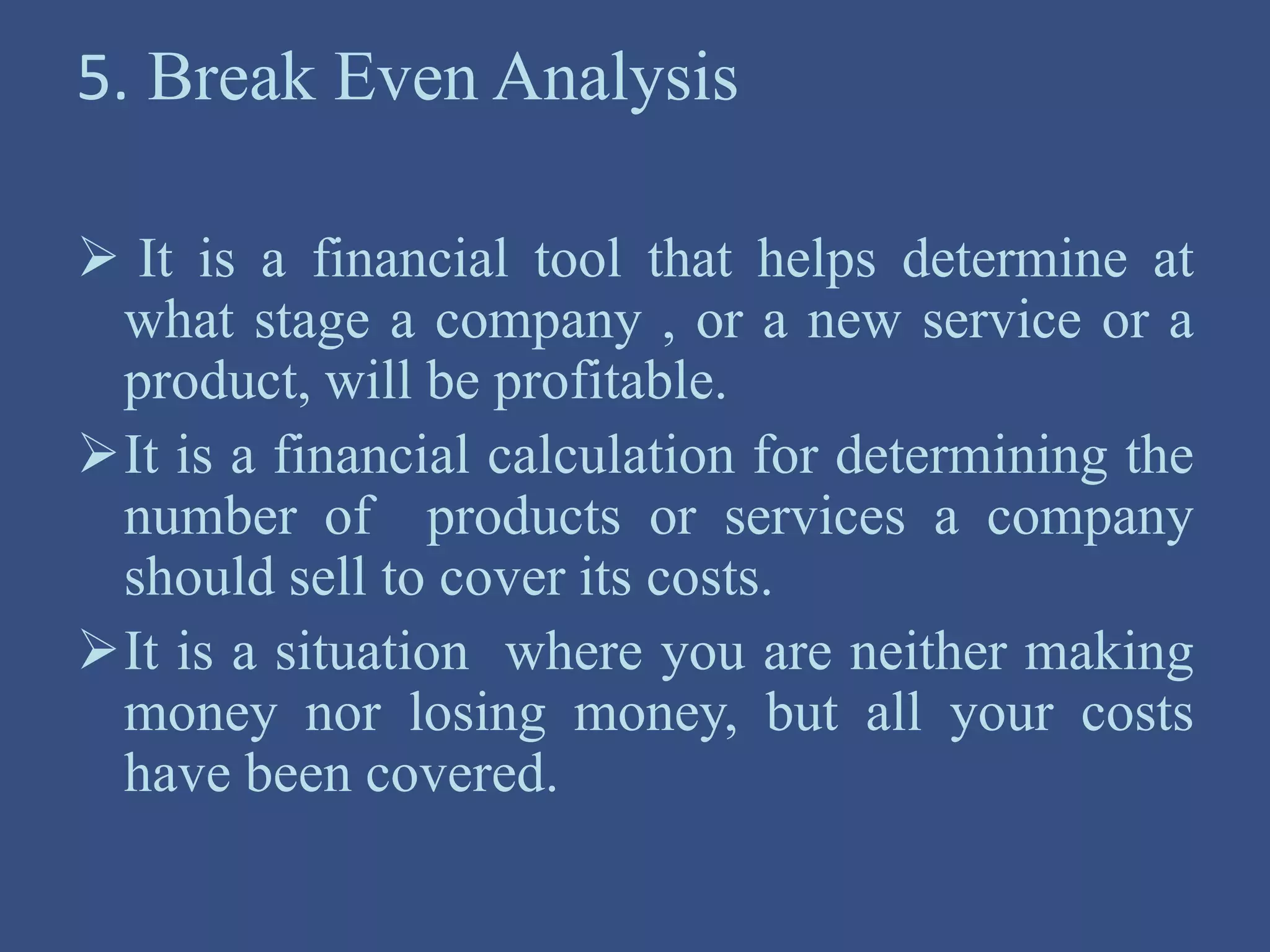5. Break Even Analysis
 It is a financial tool that helps determine at
what stage a company , or a new service or a
product, will be profitable.
It is a financial calculation for determining the
number of products or services a company
should sell to cover its costs.
It is a situation where you are neither making
money nor losing money, but all your costs
have been covered.
 
