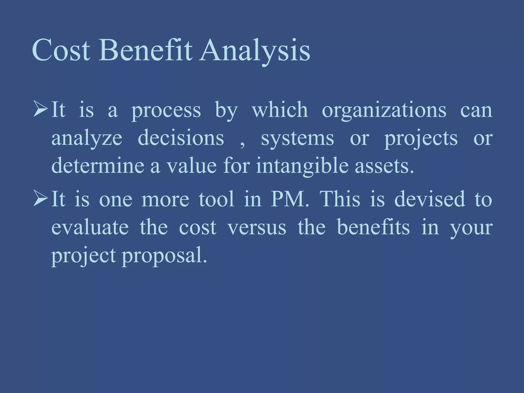 Cost Benefit Analysis
It is a process by which organizations can
analyze decisions , systems or projects or
determine a value for intangible assets.
It is one more tool in PM. This is devised to
evaluate the cost versus the benefits in your
project proposal.
 
