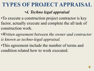 TYPES OF PROJECT APPRAISAL
•4. Techno legal appraisal
•To execute a construction project contractor is key
factor, actually execute and complete the all task of
construction work.
•Written agreement between the owner and contractor
is known as techno-legal appraisal.
•This agreement include the number of terms and
condition related how to work executed.
 