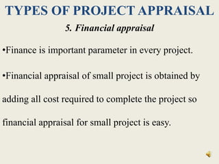 TYPES OF PROJECT APPRAISAL
5. Financial appraisal
•Finance is important parameter in every project.
•Financial appraisal of small project is obtained by
adding all cost required to complete the project so
financial appraisal for small project is easy.
 