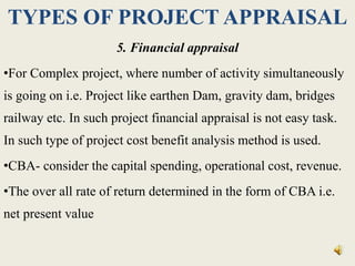 TYPES OF PROJECT APPRAISAL
5. Financial appraisal
•For Complex project, where number of activity simultaneously
is going on i.e. Project like earthen Dam, gravity dam, bridges
railway etc. In such project financial appraisal is not easy task.
In such type of project cost benefit analysis method is used.
•CBA- consider the capital spending, operational cost, revenue.
•The over all rate of return determined in the form of CBA i.e.
net present value
 
