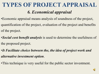 TYPES OF PROJECT APPRAISAL
6. Economical appraisal
•Economic appraisal means analysis of soundness of the project,
quantification of the project, evaluation of the project and benefits
of the project.
•Social cost benefit analysis is used to determine the usefulness of
the proposed project.
•It Facilitate choice between the, the idea of project work and
alternative investment option.
•This technique is very useful for the public sector investment.
 
