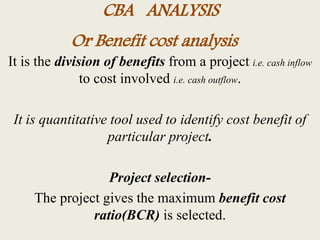 CBA ANALYSIS
It is the division of benefits from a project i.e. cash inflow
to cost involved i.e. cash outflow.
It is quantitative tool used to identify cost benefit of
particular project.
Project selection-
The project gives the maximum benefit cost
ratio(BCR) is selected.
Or Benefit cost analysis
 