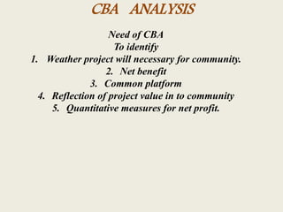 CBA ANALYSIS
Need of CBA
To identify
1. Weather project will necessary for community.
2. Net benefit
3. Common platform
4. Reflection of project value in to community
5. Quantitative measures for net profit.
 
