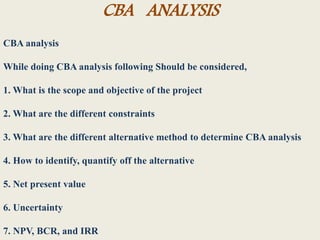 CBA ANALYSIS
CBA analysis
While doing CBA analysis following Should be considered,
1. What is the scope and objective of the project
2. What are the different constraints
3. What are the different alternative method to determine CBA analysis
4. How to identify, quantify off the alternative
5. Net present value
6. Uncertainty
7. NPV, BCR, and IRR
 