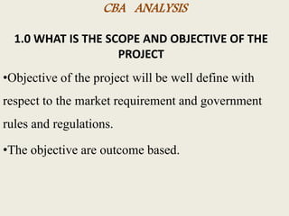 CBA ANALYSIS
1.0 WHAT IS THE SCOPE AND OBJECTIVE OF THE
PROJECT
•Objective of the project will be well define with
respect to the market requirement and government
rules and regulations.
•The objective are outcome based.
 