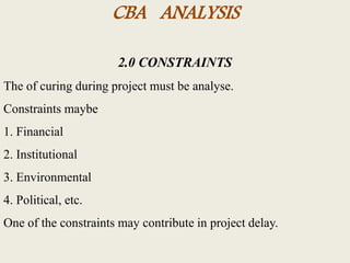 CBA ANALYSIS
2.0 CONSTRAINTS
The of curing during project must be analyse.
Constraints maybe
1. Financial
2. Institutional
3. Environmental
4. Political, etc.
One of the constraints may contribute in project delay.
 