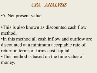 CBA ANALYSIS
•5. Net present value
•This is also known as discounted cash flow
method.
•In this method all cash inflow and outflow are
discounted at a minimum acceptable rate of
return in terms of firms cost capital.
•This method is based on the time value of
money.
 