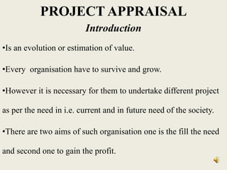 PROJECT APPRAISAL
Introduction
•Is an evolution or estimation of value.
•Every organisation have to survive and grow.
•However it is necessary for them to undertake different project
as per the need in i.e. current and in future need of the society.
•There are two aims of such organisation one is the fill the need
and second one to gain the profit.
 