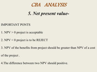 CBA ANALYSIS
5. Net present value-
IMPORTANT PONTS
1. NPV > 0 project is acceptable
2. NPV < 0 project is to be REJECT
3. NPV of the benefits from project should be greater than NPV of a cost
of the project .
4.The difference between two NPV should positive.
 